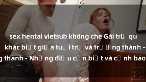sex hentai vietsub không che Gái trẻ quan hệ: Mối quan hệ khác biệt giữa tuổi trẻ và trưởng thành - Những điều cần biết và cảnh báo từ chuyên gia