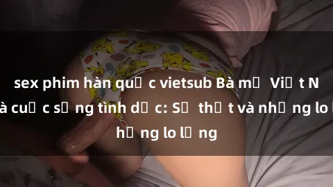 sex phim hàn quốc vietsub Bà mẹ Việt Nam và cuộc sống tình dục: Sự thật và những lo lắng