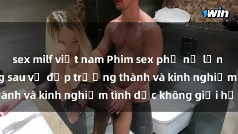 sex milf việt nam Phim sex phụ nữ lớn tuổi: Sức hút đằng sau vẻ đẹp trưởng thành và kinh nghiệm tình dục không giới hạn