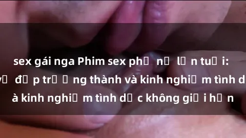sex gái nga Phim sex phụ nữ lớn tuổi: Sức hút đằng sau vẻ đẹp trưởng thành và kinh nghiệm tình dục không giới hạn