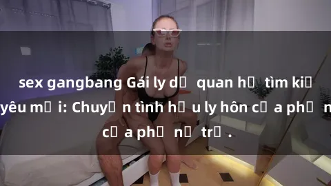 sex gangbang Gái ly dị quan hệ tìm kiếm tình yêu mới: Chuyện tình hậu ly hôn của phụ nữ trẻ.