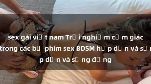 sex gái việt nam Trải nghiệm cảm giác mới lạ trong các bộ phim sex BDSM hấp dẫn và sống động