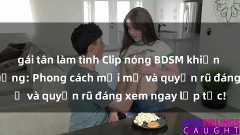gái tân làm tình Clip nóng BDSM khiến người xem phát cuồng: Phong cách mới mẻ và quyến rũ đáng xem ngay lập tức!