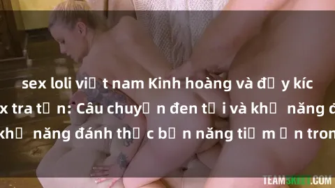 sex loli việt nam Kinh hoàng và đầy kích thích với phim sex tra tấn: Câu chuyện đen tối và khả năng đánh thức bản năng tiềm ẩn trong con người