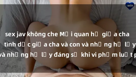 sex jav không che Mối quan hệ giữa cha và con: Sự thật về tình dục giữa cha và con và những hệ lụy đáng sợ khi vi phạm luật pháp.