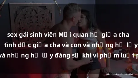sex gái sinh viên Mối quan hệ giữa cha và con: Sự thật về tình dục giữa cha và con và những hệ lụy đáng sợ khi vi phạm luật pháp.