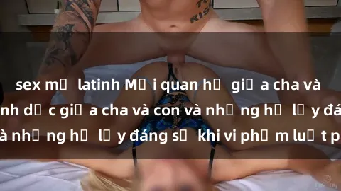 sex mỹ latinh Mối quan hệ giữa cha và con: Sự thật về tình dục giữa cha và con và những hệ lụy đáng sợ khi vi phạm luật pháp.