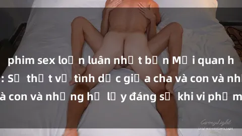 phim sex loạn luân nhật bản Mối quan hệ giữa cha và con: Sự thật về tình dục giữa cha và con và những hệ lụy đáng sợ khi vi phạm luật pháp.