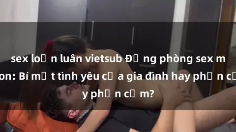 sex loạn luân vietsub Động phòng sex mẹ con: Bí mật tình yêu của gia đình hay phản cảm?