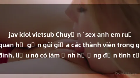 jav idol vietsub Chuyện `sex anh em ruột` - Đề cập đến quan hệ gần gũi giữa các thành viên trong gia đình, liệu nó có làm ảnh hưởng đến tình cảm gia đình hay không?