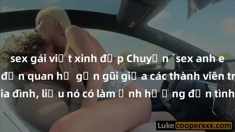 sex gái việt xinh đẹp Chuyện `sex anh em ruột` - Đề cập đến quan hệ gần gũi giữa các thành viên trong gia đình, liệu nó có làm ảnh hưởng đến tình cảm gia đình hay không?
