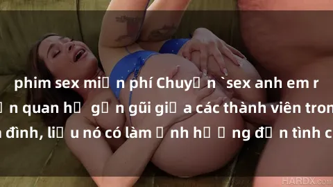 phim sex miễn phí Chuyện `sex anh em ruột` - Đề cập đến quan hệ gần gũi giữa các thành viên trong gia đình, liệu nó có làm ảnh hưởng đến tình cảm gia đình hay không?