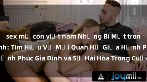 sex mẹ con việt nam Những Bí Mật trong Tình Dục Gia Đình: Tìm Hiểu Về Mối Quan Hệ Giữa Hạnh Phúc Gia Đình và Sự Hài Hòa Trong Cuộc Sống Tình Dục