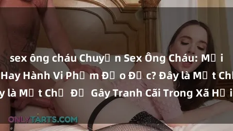 sex ông cháu Chuyện Sex Ông Cháu: Mối Quan Hệ Gia Đình Hay Hành Vi Phạm Đạo Đức? Đây là Một Chủ Đề Gây Tranh Cãi Trong Xã Hội Hiện Nay.