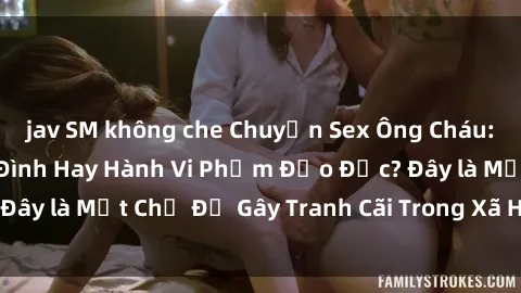 jav SM không che Chuyện Sex Ông Cháu: Mối Quan Hệ Gia Đình Hay Hành Vi Phạm Đạo Đức? Đây là Một Chủ Đề Gây Tranh Cãi Trong Xã Hội Hiện Nay.