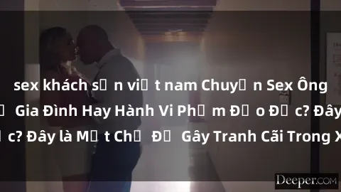 sex khách sạn việt nam Chuyện Sex Ông Cháu: Mối Quan Hệ Gia Đình Hay Hành Vi Phạm Đạo Đức? Đây là Một Chủ Đề Gây Tranh Cãi Trong Xã Hội Hiện Nay.