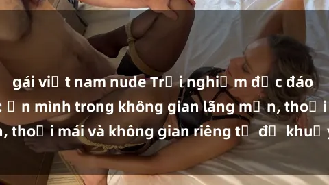 gái việt nam nude Trải nghiệm độc đáo tại sex nhà nghỉ: ẩn mình trong không gian lãng mạn, thoải mái và không gian riêng tư để khuấy động tình ái.