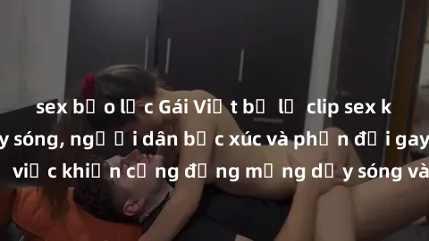 sex bạo lực Gái Việt bị lộ clip sex khiến dư luận dậy sóng, người dân bức xúc và phản đối gay gắt. Sự việc khiến cộng đồng mạng dậy sóng và yêu cầu xử lý nghiêm ngặt.