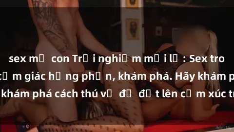 sex mẹ con Trải nghiệm mới lạ: Sex trong xe hơi đem lại cảm giác hưng phấn, khám phá. Hãy khám phá cách thú vị để đốt lên cảm xúc trong cuộc tình!
