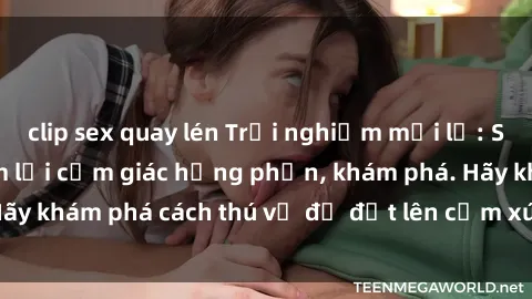 clip sex quay lén Trải nghiệm mới lạ: Sex trong xe hơi đem lại cảm giác hưng phấn, khám phá. Hãy khám phá cách thú vị để đốt lên cảm xúc trong cuộc tình!