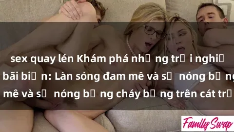 sex quay lén Khám phá những trải nghiệm độc đáo tại sex bãi biển: Làn sóng đam mê và sự nóng bỏng cháy bỏng trên cát trắng