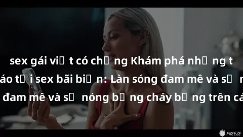 sex gái việt có chồng Khám phá những trải nghiệm độc đáo tại sex bãi biển: Làn sóng đam mê và sự nóng bỏng cháy bỏng trên cát trắng