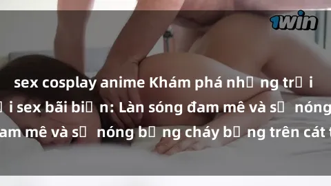 sex cosplay anime Khám phá những trải nghiệm độc đáo tại sex bãi biển: Làn sóng đam mê và sự nóng bỏng cháy bỏng trên cát trắng