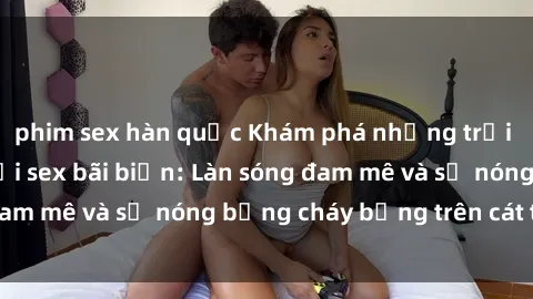 phim sex hàn quốc Khám phá những trải nghiệm độc đáo tại sex bãi biển: Làn sóng đam mê và sự nóng bỏng cháy bỏng trên cát trắng