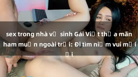 sex trong nhà vệ sinh Gái Việt thỏa mãn ham muốn ngoài trời: Đi tìm niềm vui mới