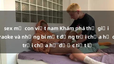 sex mẹ con việt nam Khám phá thế giới sex quán karaoke và những bí mật động trời chưa hề được tiết lộ