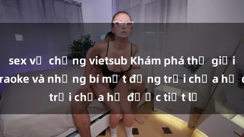 sex vợ chồng vietsub Khám phá thế giới sex quán karaoke và những bí mật động trời chưa hề được tiết lộ