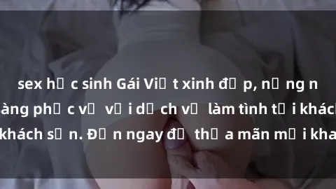 sex học sinh Gái Việt xinh đẹp, nồng nàn tình cảm, sẵn sàng phục vụ với dịch vụ làm tình tại khách sạn. Đến ngay để thỏa mãn mọi khao khát của bạn!