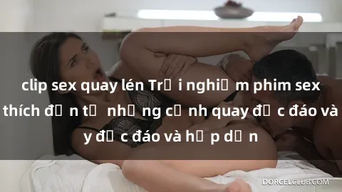 clip sex quay lén Trải nghiệm phim sex : Sự kích thích đến từ những cảnh quay độc đáo và hấp dẫn