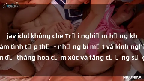 jav idol không che Trải nghiệm hứng khởi cùng với việc làm tình tập thể - những bí mật và kinh nghiệm để thăng hoa cảm xúc và tăng cường sự gắn kết trong mối quan hệ