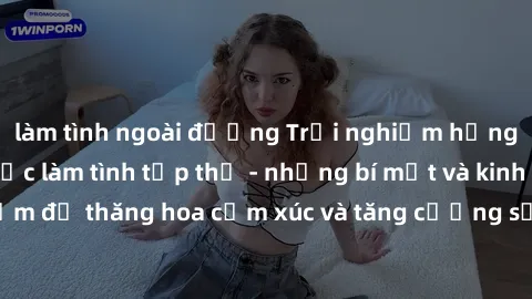 làm tình ngoài đường Trải nghiệm hứng khởi cùng với việc làm tình tập thể - những bí mật và kinh nghiệm để thăng hoa cảm xúc và tăng cường sự gắn kết trong mối quan hệ