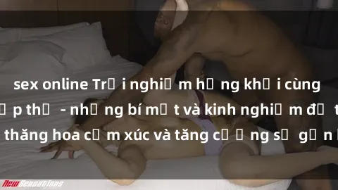 sex online Trải nghiệm hứng khởi cùng với việc làm tình tập thể - những bí mật và kinh nghiệm để thăng hoa cảm xúc và tăng cường sự gắn kết trong mối quan hệ