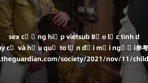sex cưỡng hiếp vietsub Bạo lực tình dục trong nhóm: nguy cơ và hậu quả to lớn đối mọi người参考: https://www.theguardian.com/society/2021/nov/11/children-as-young-as-four-are-being-sexually-abused-by-gr