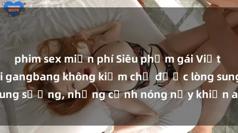 phim sex miễn phí Siêu phẩm gái Việt tham gia trong buổi gangbang không kiềm chế được lòng sung sướng, những cảnh nóng nảy khiến ai cũng phải mãn nhãn