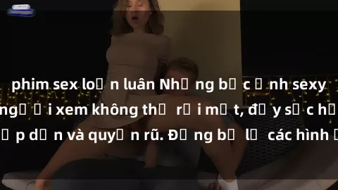 phim sex loạn luân Những bức ảnh sexy tá gợi cảm khiến người xem không thể rời mắt, đầy sức hấp dẫn và quyến rũ. Đừng bỏ lỡ các hình ảnh nóng bỏng này!