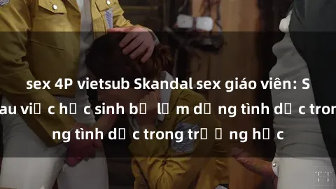 sex 4P vietsub Skandal sex giáo viên: Sự thật đằng sau việc học sinh bị lạm dụng tình dục trong trường học