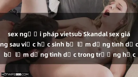sex người pháp vietsub Skandal sex giáo viên: Sự thật đằng sau việc học sinh bị lạm dụng tình dục trong trường học