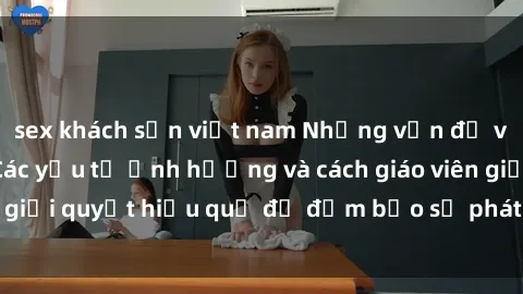 sex khách sạn việt nam Những vấn đề về sex học sinh: Các yếu tố ảnh hưởng và cách giáo viên giải quyết hiệu quả để đảm bảo sự phát triển toàn diện.