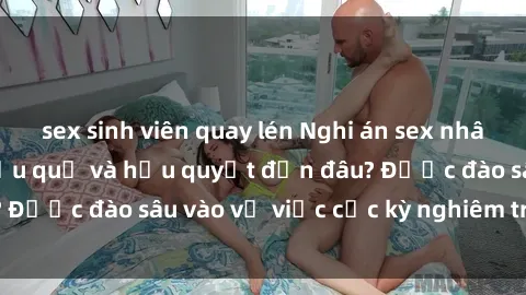 sex sinh viên quay lén Nghi án sex nhân viên nhà hàng: Hậu quả và hậu quyết đến đâu? Được đào sâu vào vụ việc cực kỳ nghiêm trọng này.