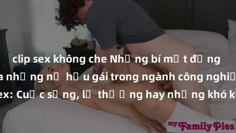 clip sex không che Những bí mật đằng sau cuộc sống của những nữ hầu gái trong ngành công nghiệp sex: Cuộc sống, lẽ thường hay những khó khăn mà họ phải đối mặt.