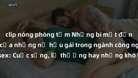 clip nóng phòng tắm Những bí mật đằng sau cuộc sống của những nữ hầu gái trong ngành công nghiệp sex: Cuộc sống, lẽ thường hay những khó khăn mà họ phải đối mặt.