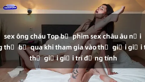 sex ông cháu Top bộ phim sex châu âu nổi tiếng không thể bỏ qua khi tham gia vào thế giới giải trí đồng tính