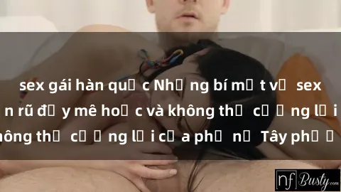 sex gái hàn quốc Những bí mật về sex gái Tây: Sự quyến rũ đầy mê hoặc và không thể cưỡng lại của phụ nữ Tây phương