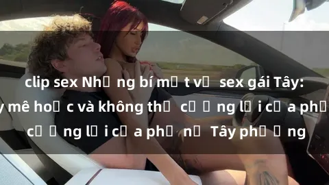 clip sex Những bí mật về sex gái Tây: Sự quyến rũ đầy mê hoặc và không thể cưỡng lại của phụ nữ Tây phương