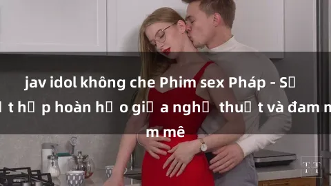 jav idol không che Phim sex Pháp - Sự kết hợp hoàn hảo giữa nghệ thuật và đam mê