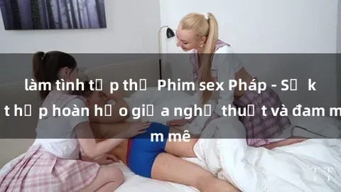làm tình tập thể Phim sex Pháp - Sự kết hợp hoàn hảo giữa nghệ thuật và đam mê